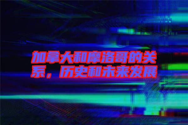 加拿大和摩洛哥的關(guān)系，歷史和未來(lái)發(fā)展