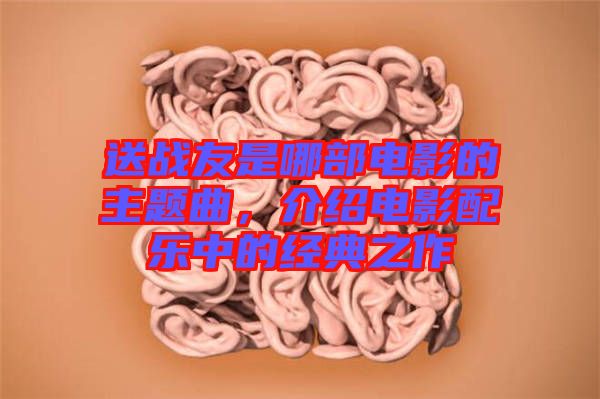 送戰(zhàn)友是哪部電影的主題曲，介紹電影配樂中的經(jīng)典之作
