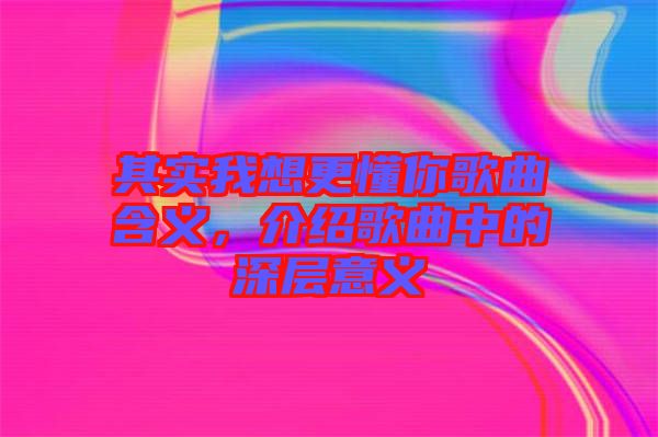 其實我想更懂你歌曲含義，介紹歌曲中的深層意義