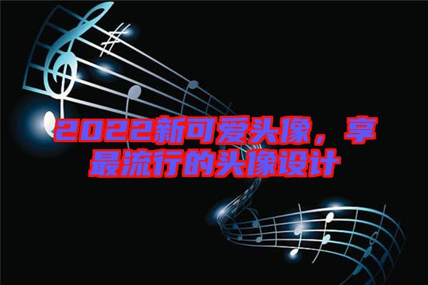 2022新可愛頭像，享最流行的頭像設(shè)計(jì)