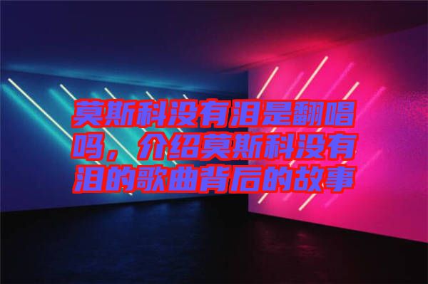 莫斯科沒有淚是翻唱嗎，介紹莫斯科沒有淚的歌曲背后的故事