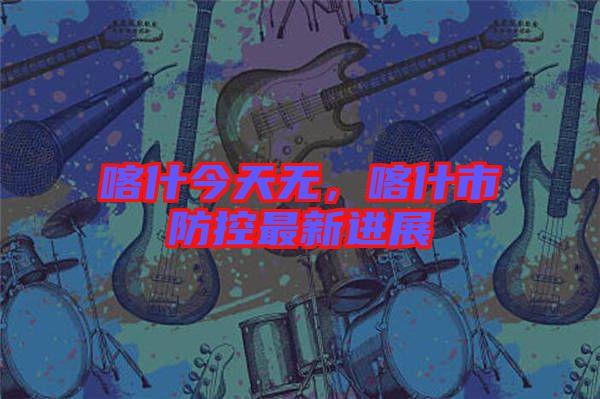 喀什今天無(wú)，喀什市防控最新進(jìn)展