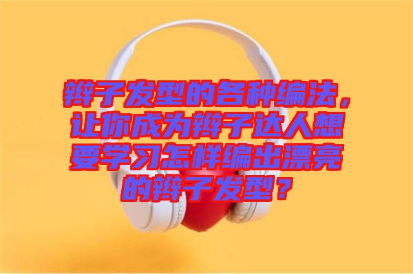 辮子發(fā)型的各種編法，讓你成為辮子達(dá)人想要學(xué)習(xí)怎樣編出漂亮的辮子發(fā)型？