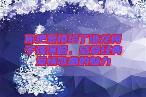 你把愛情給了誰龍梅子強(qiáng)演唱，感受經(jīng)典愛情歌曲的魅力