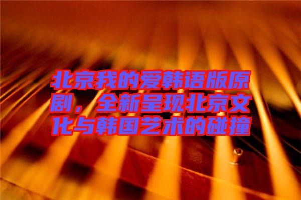 北京我的愛(ài)韓語(yǔ)版原劇，全新呈現(xiàn)北京文化與韓國(guó)藝術(shù)的碰撞
