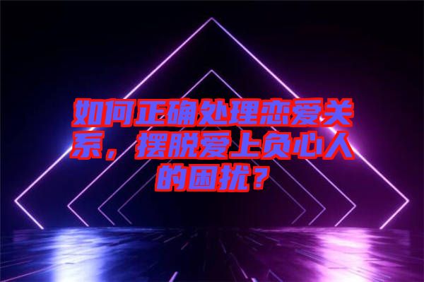 如何正確處理戀愛關(guān)系，擺脫愛上負心人的困擾？