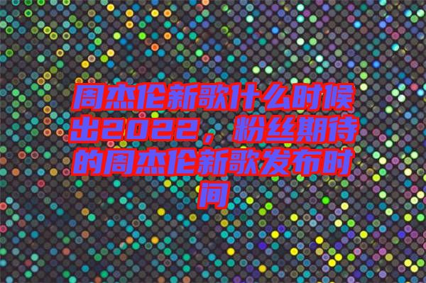 周杰倫新歌什么時候出2022，粉絲期待的周杰倫新歌發(fā)布時間
