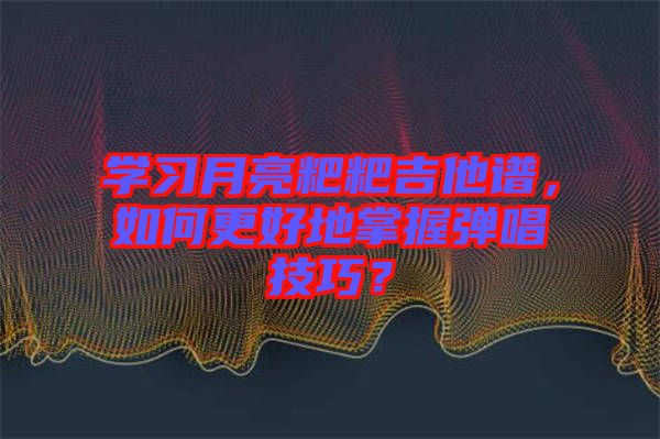 學(xué)習(xí)月亮粑粑吉他譜，如何更好地掌握彈唱技巧？