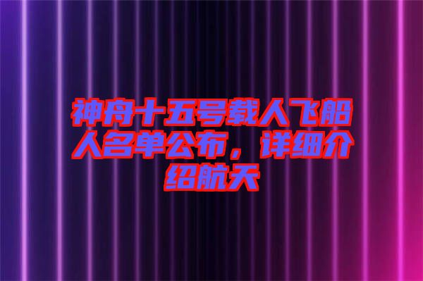 神舟十五號載人飛船人名單公布，詳細介紹航天