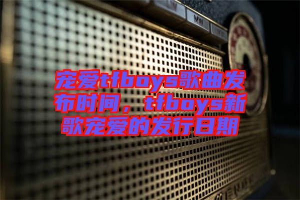 寵愛tfboys歌曲發(fā)布時間，tfboys新歌寵愛的發(fā)行日期