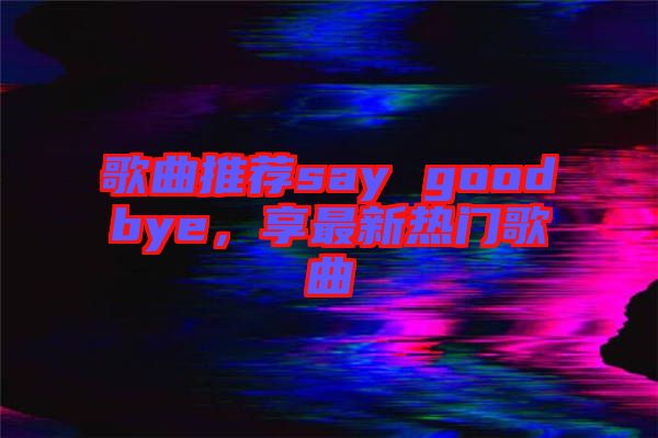 歌曲推薦say goodbye，享最新熱門歌曲