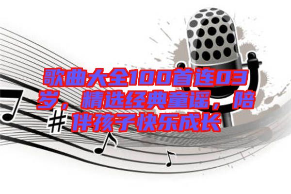 歌曲大全100首連03歲，精選經(jīng)典童謠，陪伴孩子快樂成長