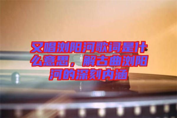 又唱瀏陽河歌詞是什么意思，解古曲瀏陽河的深刻內(nèi)涵