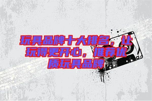玩具品牌十大排名，讓玩得更開(kāi)心，推薦優(yōu)質(zhì)玩具品牌
