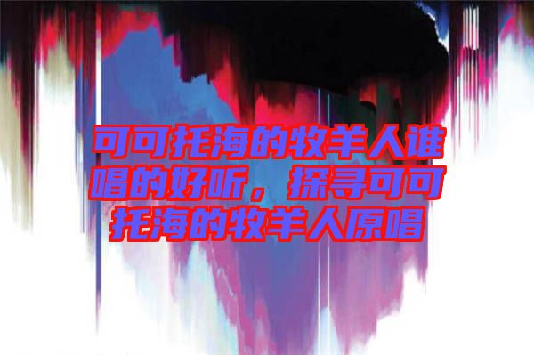 可可托海的牧羊人誰唱的好聽，探尋可可托海的牧羊人原唱