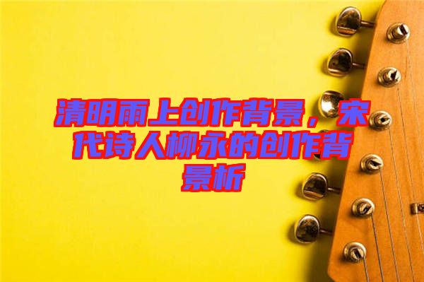 清明雨上創(chuàng)作背景，宋代詩(shī)人柳永的創(chuàng)作背景析