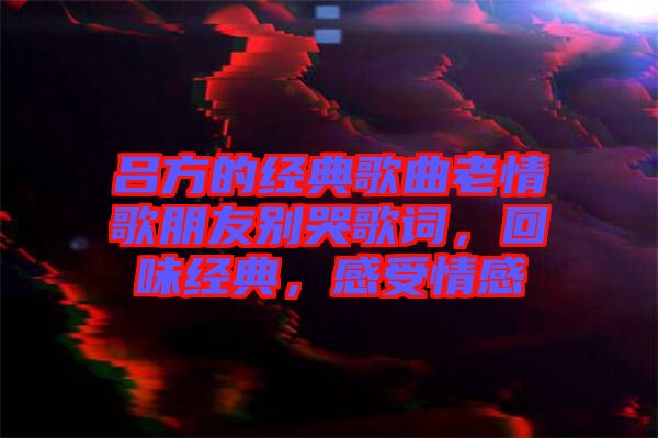呂方的經(jīng)典歌曲老情歌朋友別哭歌詞，回味經(jīng)典，感受情感