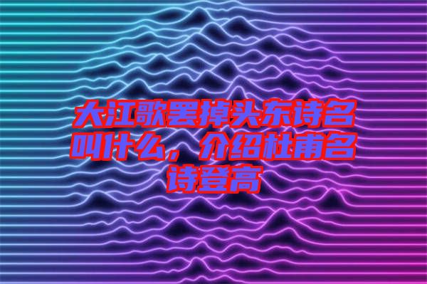 大江歌罷掉頭東詩(shī)名叫什么，介紹杜甫名詩(shī)登高