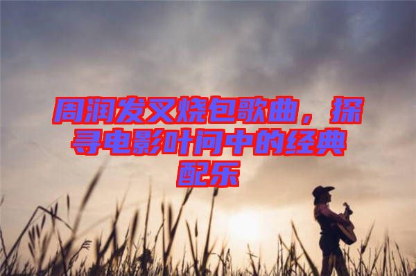 周潤發(fā)叉燒包歌曲，探尋電影葉問中的經(jīng)典配樂