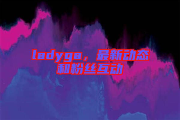 ladyga，最新動(dòng)態(tài)和粉絲互動(dòng)