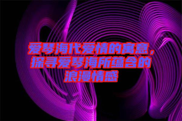 愛(ài)琴海代愛(ài)情的寓意，探尋愛(ài)琴海所蘊(yùn)含的浪漫情感