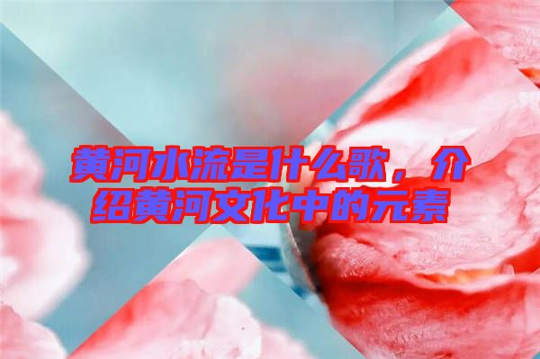 黃河水流是什么歌，介紹黃河文化中的元素