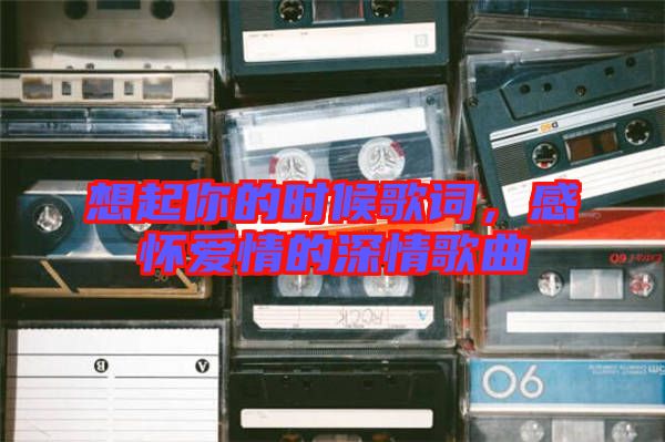 想起你的時候歌詞，感懷愛情的深情歌曲