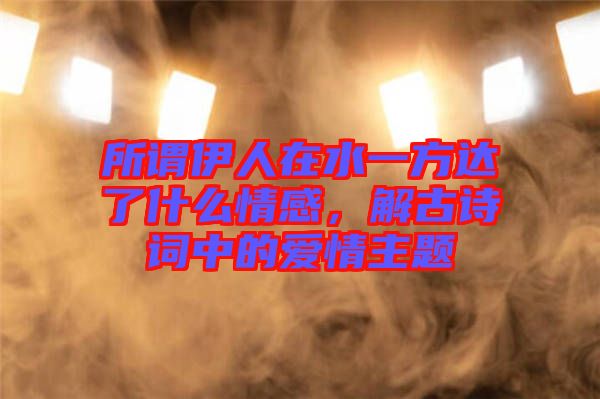 所謂伊人在水一方達了什么情感，解古詩詞中的愛情主題