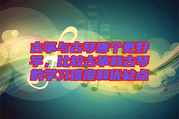 古箏與古琴哪個更好學(xué)，比較古箏和古琴的學(xué)習(xí)難度和優(yōu)缺點