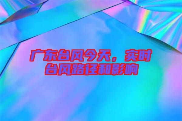 廣東臺風今天，實時臺風路徑和影響