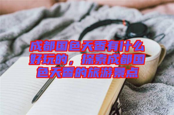 成都國(guó)色天香有什么好玩的，探索成都國(guó)色天香的旅游景點(diǎn)