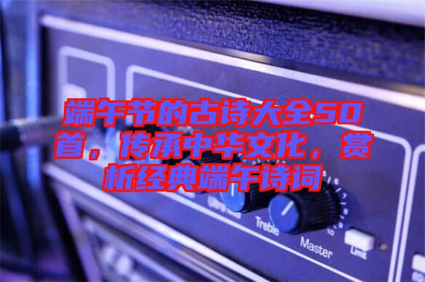 端午節(jié)的古詩大全50首，傳承中華文化，賞析經(jīng)典端午詩詞