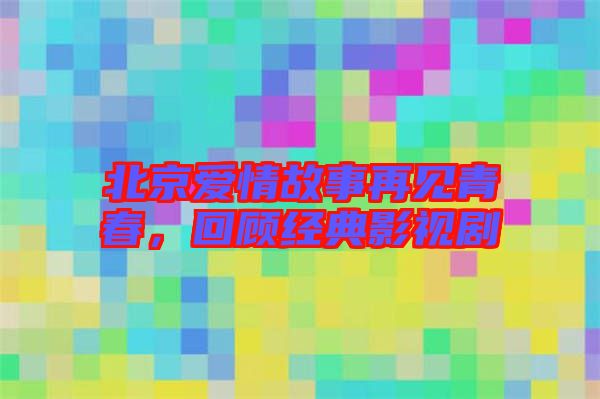 北京愛(ài)情故事再見(jiàn)青春，回顧經(jīng)典影視劇