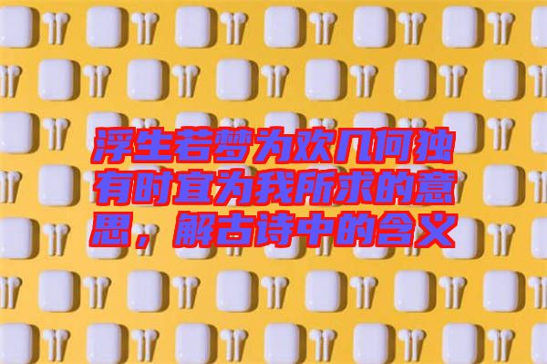 浮生若夢為歡幾何獨有時宜為我所求的意思，解古詩中的含義