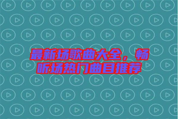 最新場(chǎng)歌曲大全，暢聽(tīng)場(chǎng)熱門(mén)曲目推薦