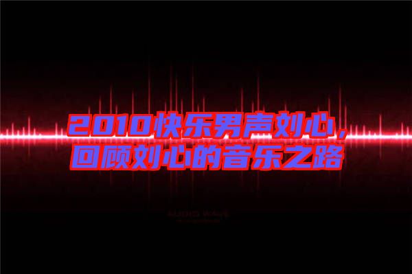 2010快樂男聲劉心，回顧劉心的音樂之路