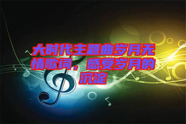 大時代主題曲歲月無情歌詞，感受歲月的沉淀