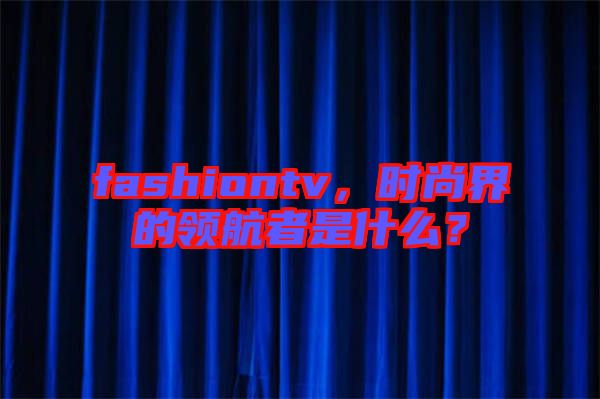 fashiontv，時(shí)尚界的領(lǐng)航者是什么？