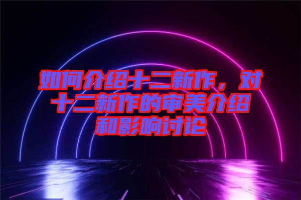如何介紹十二新作，對(duì)十二新作的審美介紹和影響討論