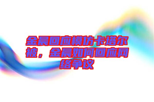 金晨回應(yīng)模仿卡塔爾被，金晨如何回應(yīng)網(wǎng)絡(luò)爭(zhēng)議