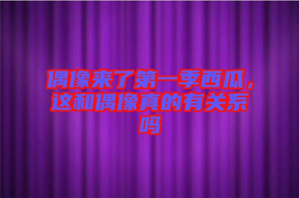 偶像來了第一季西瓜，這和偶像真的有關(guān)系嗎
