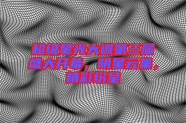 超級星光大道第三屆盛大開幕，明星云集，精彩紛呈
