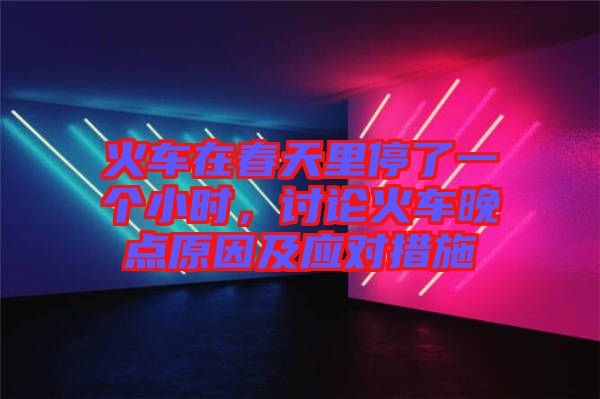 火車在春天里停了一個小時，討論火車晚點(diǎn)原因及應(yīng)對措施