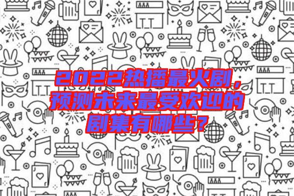 2022熱播最火劇，預(yù)測未來最受歡迎的劇集有哪些？
