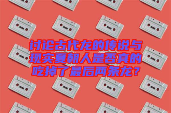 討論古代龍的傳說(shuō)與現(xiàn)實(shí)夏朝人是否真的吃掉了最后兩條龍？