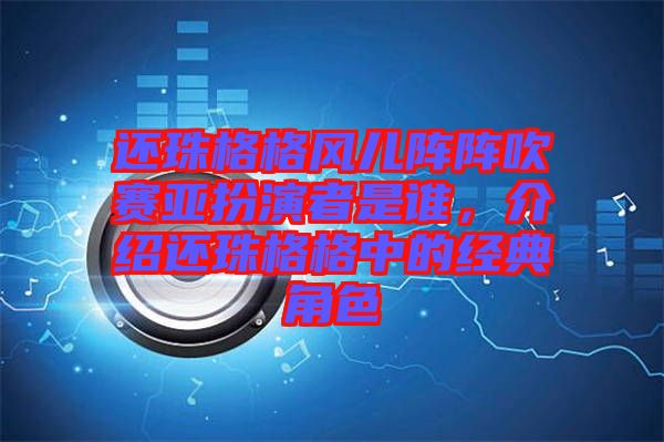 還珠格格風(fēng)兒陣陣吹賽亞扮演者是誰(shuí)，介紹還珠格格中的經(jīng)典角色