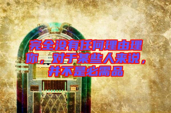 完全沒有任何理由理你，對于某些人來說，并不是必需品