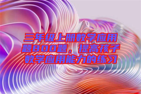 三年級上冊數(shù)學(xué)應(yīng)用題800題，提高孩子數(shù)學(xué)應(yīng)用能力的練習(xí)