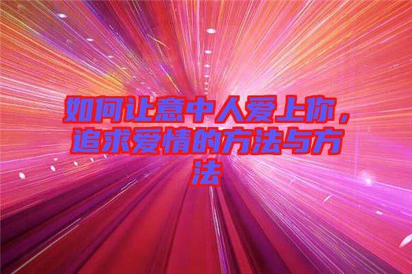 如何讓意中人愛上你，追求愛情的方法與方法