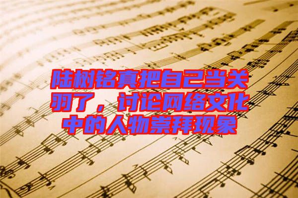 陸樹銘真把自己當(dāng)關(guān)羽了，討論網(wǎng)絡(luò)文化中的人物崇拜現(xiàn)象